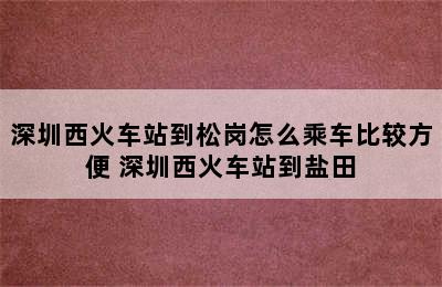 深圳西火车站到松岗怎么乘车比较方便 深圳西火车站到盐田